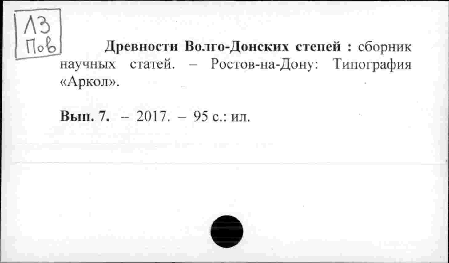 ﻿лъ П<Л
Древности Волго-Донских степей : сборник
научных
статей.
Ростов-на-Дону: Типография
«Аркол».
Вып. 7. - 2017. - 95 с.: ил.